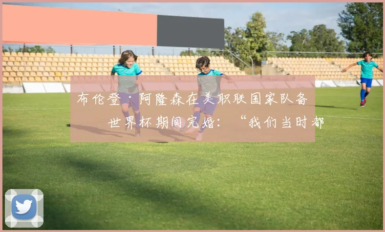 布伦登·阿隆森在美职联国家队备战世界杯期间完婚：“我们当时都慌了”