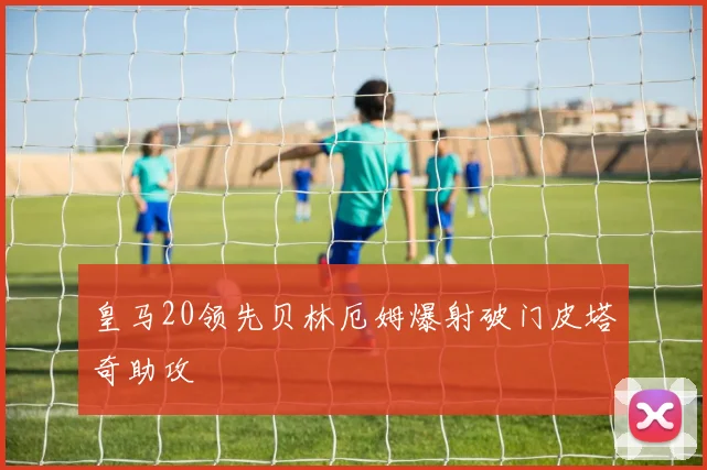 皇马20领先贝林厄姆爆射破门皮塔奇助攻
